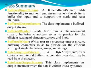 Class Summary
⚫BufferedInputStream: A BufferedInputStream adds
functionality to another input stream-namely, the ability to
buffer the input and to support the mark and reset
methods.
⚫BufferedOutputStream: The class implements a buffered
outputstream.
⚫BufferedReader: Reads text from a character-input
stream, buffering characters so as to provide for the
efficient reading of characters, arrays, and lines.
⚫BufferedWriter: Writes text to a character-output stream,
buffering characters so as to provide for the efficient
writing of single characters, arrays, and strings
⚫ByteArrayInputStream: A ByteArrayInputStream
contains an internal buffer that contains bytes that may be
read from the stream.
⚫ByteArrayOutputStream: This class implements an
outputstream in which thedata is written intoa bytearray
.
 