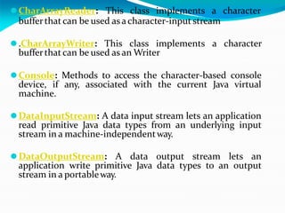 ⚫CharArrayReader: This class implements a character
bufferthatcan be used as acharacter-input stream
⚫.CharArrayWriter: This class implements a character
bufferthat can be used as an Writer
⚫Console: Methods to access the character-based console
device, if any, associated with the current Java virtual
machine.
⚫DataInputStream: A data input stream lets an application
read primitive Java data types from an underlying input
stream in a machine-independentway.
⚫DataOutputStream: A data output stream lets an
application write primitive Java data types to an output
stream in a portableway.
 
