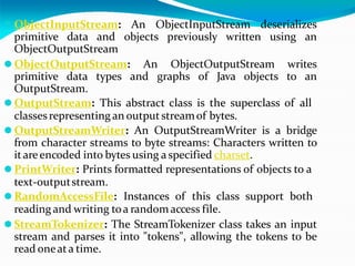 ⚫ ObjectInputStream: An ObjectInputStream deserializes
primitive data and objects previously written using an
ObjectOutputStream
⚫ ObjectOutputStream: An ObjectOutputStream writes
primitive data types and graphs of Java objects to an
OutputStream.
⚫ OutputStream: This abstract class is the superclass of all
classesrepresenting an outputstreamof bytes.
⚫ OutputStreamWriter: An OutputStreamWriter is a bridge
from character streams to byte streams: Characters written to
itareencoded into bytes using a specified charset.
⚫ PrintWriter: Prints formatted representations of objects to a
text-outputstream.
⚫ RandomAccessFile: Instances of this class support both
reading and writing toa randomaccess file.
⚫ StreamTokenizer: The StreamTokenizer class takes an input
stream and parses it into "tokens", allowing the tokens to be
read oneata time.
 