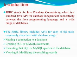 Introduction
⚫JDBC stands for Java Database Connectivity, which is a
standard Java API for database-independent connectivity
between the Java programming language and a wide
range of databases.
⚫The JDBC library includes APIs for each of the tasks
commonly associated with database usage:
Making a connection to a database
Creating SQL or MySQL statements
Executing that SQL or MySQL queries in the database
Viewing & Modifying the resulting records
 