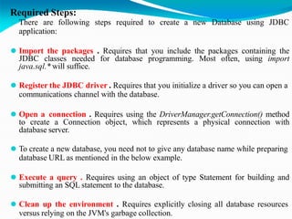 Required Steps:
⚫ There are following steps required to create a new Database using JDBC
application:
⚫ Import the packages . Requires that you include the packages containing the
JDBC classes needed for database programming. Most often, using import
java.sql.* will suffice.
⚫ Register the JDBC driver . Requires that you initialize a driver so you can open a
communications channel with the database.
⚫ Open a connection . Requires using the DriverManager.getConnection() method
to create a Connection object, which represents a physical connection with
database server.
⚫ To create a new database, you need not to give any database name while preparing
database URL as mentioned in the below example.
⚫ Execute a query . Requires using an object of type Statement for building and
submitting an SQL statement to the database.
⚫ Clean up the environment . Requires explicitly closing all database resources
versus relying on the JVM's garbage collection.
 