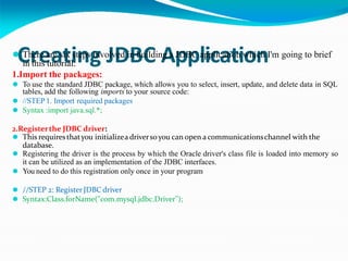 Creating JDBC Application
⚫ There are six steps involved in building a JDBC application which I'm going to brief
in this tutorial:
1.Import the packages:
⚫ To use the standard JDBC package, which allows you to select, insert, update, and delete data in SQL
tables, add the following imports to your source code:
⚫ //STEP 1. Import required packages
⚫ Syntax :import java.sql.*;
2.Registerthe JDBC driver:
⚫ This requiresthatyou initializea driversoyou can open a communicationschannel with the
database.
⚫ Registering the driver is the process by which the Oracle driver's class file is loaded into memory so
it can be utilized as an implementation of the JDBC interfaces.
⚫ You need to do this registration only once in your program
⚫ //STEP 2: RegisterJDBC driver
⚫ Syntax:Class.forName("com.mysql.jdbc.Driver");
 