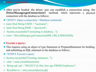 ⚫ Open a connection:
⚫ After you've loaded the driver, you can establish a connection using the
a physical
DriverManager.getConnection() method, which represents
connection with the database as follows:
⚫ //STEP 3: Open a connection // Database credentials
 static final String USER = "username";
 static final String PASS = "password";
 System.out.println("Connecting to database...");
 conn = DriverManager.getConnection(DB_URL,USER,PASS);
⚫ Execute a query:
⚫ This requires using an object of type Statement or PreparedStatement for building
and submitting an SQL statement to the database as follows:
⚫ //STEP4: Execute a query
 System.out.println("Creating statement...");
 stmt = conn.createStatement();
 String sql; sql = "SELECT id, first, last, age FROM Employees";
 ResultSet rs = stmt.executeQuery(sql);
 