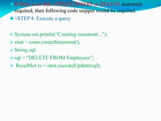 ⚫If there is an SQL UPDATE,INSERT or DELETE statement
required, then following code snippet would be required:
⚫//STEP 4: Execute a query
 System.out.println("Creating statement...");
 stmt = conn.createStatement();
 String sql;
 sql = "DELETE FROM Employees";
 ResultSet rs = stmt.executeUpdate(sql);
 
