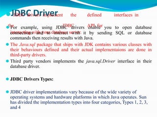 ⚫JJ
D
DB
B
C C
driv
D
ers
ri
im
v
pe
lem
rent the defined interfaces in
the JDBC API for
interacting with your database server.
connections and to interact with it by sending SQL or
⚫ For example, using JDBC drivers enable you to open database
database
commands then receiving results with Java.
⚫ The Java.sql package that ships with JDK contains various classes with
their behaviours defined and their actual implementaions are done in
third-party drivers.
⚫ Third party vendors implements the java.sql.Driver interface in their
database driver.
⚫ JDBC Drivers Types:
⚫ JDBC driver implementations vary because of the wide variety of
operating systems and hardware platforms in which Java operates. Sun
has divided the implementation types into four categories, Types 1, 2, 3,
and 4
 