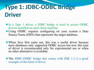 Type 1: JDBC-ODBC Bridge
Driver
⚫In a Type 1 driver, a JDBC bridge is used to access ODBC
drivers installed on each client machine.
⚫Using ODBC requires configuring on your system a Data
Source Name (DSN) that represents the target database.
⚫When Java first came out, this was a useful driver because
most databases only supported ODBC access but now this type
of driver is recommended only for experimental use or when
no other alternative is available.
⚫The JDBC-ODBC bridge that comes with JDK 1.2 is a good
example of this kind of driver.
 