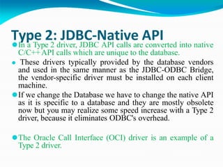 Type 2: JDBC-Native API
⚫In a Type 2 driver, JDBC API calls are converted into native
C/C++API calls which are unique to the database.
⚫ These drivers typically provided by the database vendors
and used in the same manner as the JDBC-ODBC Bridge,
the vendor-specific driver must be installed on each client
machine.
⚫If we change the Database we have to change the native API
as it is specific to a database and they are mostly obsolete
now but you may realize some speed increase with a Type 2
driver, because it eliminates ODBC's overhead.
⚫The Oracle Call Interface (OCI) driver is an example of a
Type 2 driver.
 