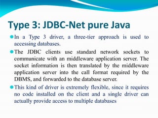 Type 3: JDBC-Net pure Java
⚫In a Type 3 driver, a three-tier approach is used to
accessing databases.
⚫The JDBC clients use standard network sockets to
communicate with an middleware application server. The
socket information is then translated by the middleware
application server into the call format required by the
DBMS, and forwarded to the database server.
⚫This kind of driver is extremely flexible, since it requires
no code installed on the client and a single driver can
actually provide access to multiple databases
 