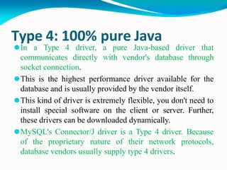 Type 4: 100% pure Java
⚫In a Type 4 driver, a pure Java-based driver that
communicates directly with vendor's database through
socket connection.
⚫This is the highest performance driver available for the
database and is usually provided by the vendor itself.
⚫This kind of driver is extremely flexible, you don't need to
install special software on the client or server. Further,
these drivers can be downloaded dynamically.
⚫MySQL's Connector/J driver is a Type 4 driver. Because
of the proprietary nature of their network protocols,
database vendors usually supply type 4 drivers.
 