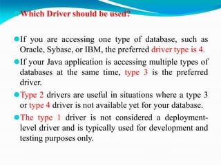 ⚫Which Driver should be used?
⚫If you are accessing one type of database, such as
Oracle, Sybase, or IBM, the preferred driver type is 4.
⚫If your Java application is accessing multiple types of
databases at the same time, type 3 is the preferred
driver.
⚫Type 2 drivers are useful in situations where a type 3
or type 4 driver is not available yet for your database.
⚫The type 1 driver is not considered a deployment-
level driver and is typically used for development and
testing purposes only.
 