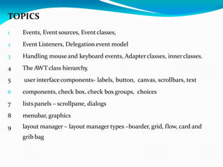 TOPICS
1 Events, Eventsources, Eventclasses,
2 Event Listeners, Delegation event model
3 Handling mouse and keyboard events, Adapterclasses, innerclasses.
4 The AWT class hierarchy,
5 user interfacecomponents- labels, button, canvas, scrollbars, text
6 components, check box, check boxgroups, choices
7 listspanels – scrollpane, dialogs
8 menubar, graphics
9 layout manager – layout manager types –boarder, grid, flow, card and
grib bag
 