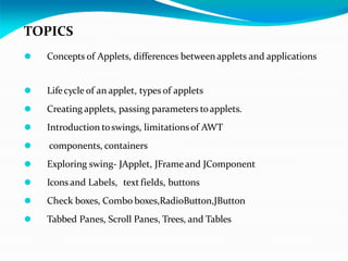 TOPICS
⚫ Concepts of Applets, differences betweenapplets and applications
⚫ Lifecycle of an applet, types of applets
⚫ Creating applets, passing parameters toapplets.
⚫ Introduction toswings, limitationsof AWT
⚫ components, containers
⚫ Exploring swing- JApplet, JFrameand JComponent
⚫ Icons and Labels, text fields, buttons
⚫ Check boxes, Combo boxes,RadioButton,JButton
⚫ Tabbed Panes, Scroll Panes, Trees, and Tables
 