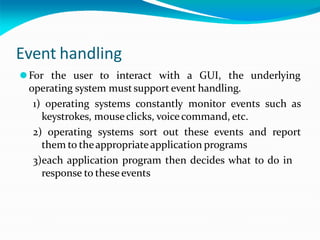 Event handling
⚫For the user to interact with a GUI, the underlying
operating system mustsupport event handling.
1) operating systems constantly monitor events such as
keystrokes, mouseclicks, voice command, etc.
2) operating systems sort out these events and report
them to theappropriateapplication programs
3)each application program then decides what to do in
response to these events
 