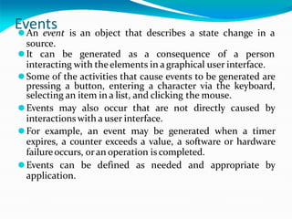 Events
⚫An event is an object that describes a state change in a
source.
⚫It can be generated as a consequence of a person
interacting with the elements in a graphical user interface.
⚫Some of the activities that cause events to be generated are
pressing a button, entering a character via the keyboard,
selecting an item in a list, and clicking the mouse.
⚫Events may also occur that are not directly caused by
interactions with a user interface.
⚫For example, an event may be generated when a timer
expires, a counter exceeds a value, a software or hardware
failureoccurs, oran operation is completed.
⚫Events can be defined as needed and appropriate by
application.
 