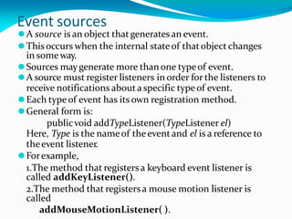 Event sources
⚫A source is an object thatgeneratesan event.
⚫Thisoccurs when the internal stateof thatobject changes
in someway.
⚫Sources maygenerate more than one typeof event.
⚫A source must register listeners in order for the listeners to
receive notifications abouta specific typeof event.
⚫Each typeof event has its own registration method.
⚫General form is:
publicvoid addTypeListener(TypeListener el)
Here, Type is the nameof theeventand el is a reference to
theevent listener.
⚫Forexample,
1.The method that registersa keyboard event listener is
called addKeyListener().
2.The method that registersa mouse motion listener is
called
addMouseMotionListener( ).
 