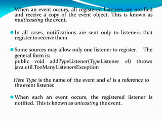 ⚫When an event occurs, all registered listeners are notified
and receive a copy of the event object. This is known as
multicasting theevent.
⚫In all cases, notifications are sent only to listeners that
registerto receive them.
⚫Some sources may allow only one listener to register. The
general form is:
public void addTypeListener(TypeListener el) throws
java.util.TooManyListenersException
Here Type is the name of the event and el is a reference to
theevent listener.
⚫When such an event occurs, the registered listener is
notified. This is known as unicasting theevent.
 