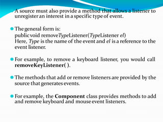 ⚫A source must also provide a method that allows a listener to
unregisteran interest in aspecific typeof event.
⚫Thegeneral form is:
publicvoid removeTypeListener(TypeListener el)
Here, Type is the name of the event and el is a reference to the
event listener.
⚫For example, to remove a keyboard listener, you would call
removeKeyListener( ).
⚫The methods that add or remove listeners are provided by the
source thatgenerates events.
⚫For example, the Component class provides methods to add
and remove keyboard and mouseevent listeners.
 