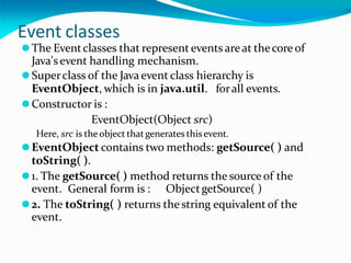Event classes
⚫The Eventclasses that represent events areat thecore of
Java'sevent handling mechanism.
⚫Superclass of the Javaevent class hierarchy is
EventObject, which is in java.util. forall events.
⚫Constructor is :
EventObject(Object src)
Here, src is theobject that generates thisevent.
⚫EventObject contains two methods: getSource( ) and
toString( ).
⚫1. The getSource( ) method returns the source of the
event. General form is : ObjectgetSource( )
⚫2. The toString( ) returns the string equivalent of the
event.
 