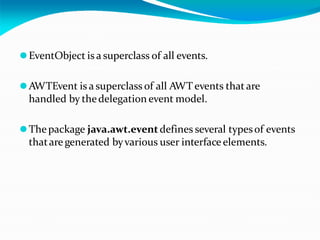 ⚫EventObject is a superclass of all events.
⚫AWTEvent is a superclass of all AWT events that are
handled by thedelegation event model.
⚫The package java.awt.eventdefines several typesof events
thatare generated byvarious user interface elements.
 