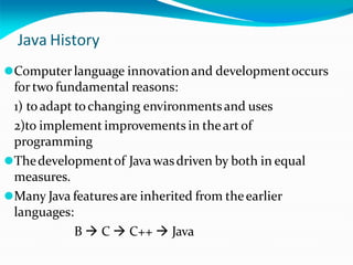 Java History
⚫Computerlanguage innovationand developmentoccurs
for two fundamental reasons:
1) to adapt tochanging environmentsand uses
2)to implement improvements in theart of
programming
⚫Thedevelopmentof Javawasdriven by both in equal
measures.
⚫Many Java featuresare inherited from theearlier
languages:
B  C  C++  Java
 