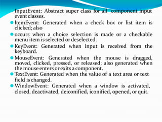 ⚫InputEvent: Abstract super class for all component input
eventclasses.
⚫ItemEvent: Generated when a check box or list item is
clicked; also
⚫occurs when a choice selection is made or a checkable
menu item is selected ordeselected.
⚫KeyEvent: Generated when input is received from the
keyboard.
⚫MouseEvent: Generated when the mouse is dragged,
moved, clicked, pressed, or released; also generated when
the mouseenters orexitsacomponent.
⚫TextEvent: Generated when the value of a text area or text
field ischanged.
⚫WindowEvent: Generated when a window is activated,
closed, deactivated, deiconified, iconified, opened, orquit.
 