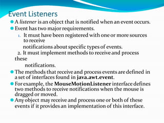 Event Listeners
⚫A listener is an object that is notified when an eventoccurs.
⚫Event has two majorrequirements.
1. It must have been registered with oneor more sources
to receive
notifications aboutspecific types of events.
2. It must implement methods to receiveand process
these
notifications.
⚫The methods that receiveand process events aredefined in
a set of interfaces found in java.awt.event.
⚫Forexample, the MouseMotionListener interface defines
two methods to receive notifications when the mouse is
dragged or moved.
⚫Anyobject mayreceive and process one or both of these
events if it provides an implementation of this interface.
 
