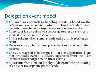 Delegation event model
⚫The modern approach to handling events is based on the
delegation event model, which defines standard and
consistent mechanisms togenerate and process events.
⚫Its concept is quite simple: a source generates an event and
sends it to oneor more listeners.
⚫In this scheme, the listener simply waits until it receives an
event.
⚫Once received, the listener processes the event and then
returns.
⚫The advantage of this design is that the application logic
that processes events is cleanly separated from the user
interface logic thatgenerates thoseevents.
⚫A user interface element is able to "delegate“ the processing
of an event toa separate pieceof code.
 