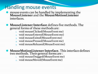 Handling mouse events
⚫ mouseevents can be handled by implementing the
MouseListener and the MouseMotionListener
interfaces.
⚫ MouseListener Interface defines five methods. The
general forms of these methodsare:
1. void mouseClicked(MouseEventme)
2. void mouseEntered(MouseEventme)
3. void mouseExited(MouseEventme)
4. void mousePressed(MouseEventme)
5. void mouseReleased(MouseEventme)
⚫ MouseMotionListener Interface. This interface defines
two methods. Theirgeneral forms are :
1. void mouseDragged(MouseEventme)
2. void mouseMoved(MouseEventme)
 