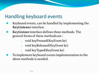 Handling keyboard events
⚫ Keyboard events, can be handled by implementing the
KeyListener interface.
⚫ KeyListnerinterfacedefines three methods. The
general forms of these methodsare :
1. void keyPressed(KeyEvent ke)
2. void keyReleased(KeyEvent ke)
3. void keyTyped(KeyEvent ke)
⚫ Toimplement keyboard events implementation to the
above methods is needed.
L 3.2
 