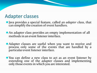 Adapter classes
⚫Java provides a special feature, called an adapter class, that
can simplify thecreation of event handlers.
⚫An adapter class provides an empty implementation of all
methods in an event listener interface.
⚫Adapter classes are useful when you want to receive and
process only some of the events that are handled by a
particularevent listener interface.
⚫You can define a new class to act as an event listener by
extending one of the adapter classes and implementing
only those events in which you are interested.
 