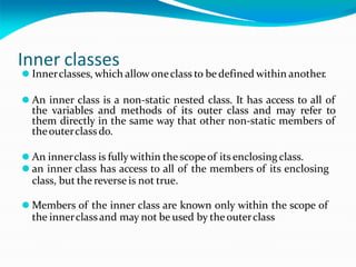 Inner classes
⚫ Innerclasses, which allow oneclass to be defined within another.
⚫ An inner class is a non-static nested class. It has access to all of
the variables and methods of its outer class and may refer to
them directly in the same way that other non-static members of
theouterclass do.
⚫ An innerclass is fully within the scopeof its enclosing class.
⚫ an inner class has access to all of the members of its enclosing
class, but the reverse is not true.
⚫ Members of the inner class are known only within the scope of
the innerclassand may not be used by theouterclass
 