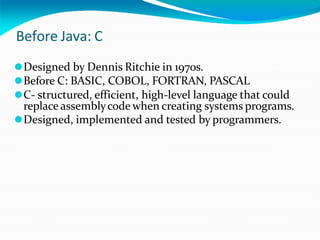 Before Java: C
⚫Designed by Dennis Ritchie in 1970s.
⚫Before C: BASIC, COBOL, FORTRAN, PASCAL
⚫C- structured, efficient, high-level language that could
replace assemblycode when creating systems programs.
⚫Designed, implemented and tested by programmers.
 
