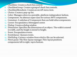 7. Checkbox: Createsa check boxcontrol.
8. CheckboxGroup: Createsa groupof check boxcontrols.
9. CheckboxMenuItem: Createsan on/off menu item.
10. Choice: Createsa pop-up list.
11. Color: Manages colors in a portable, platform-independent fashion.
12. Component: An abstract superclass forvarious AWTcomponents.
13. Container: A subclass of Component thatcan hold othercomponents.
14. Cursor: Encapsulates a bitmapped cursor.
15. Dialog: Createsadialog window.
16. Dimension: Specifies the dimensionsof an object. Thewidth is stored
inwidth, and the height is stored in height.
17. Event: Encapsulates events.
18. EventQueue: Queues events.
19. FileDialog: Createsa window from which a file can be selected.
20. FlowLayout: The flow layout manager. Flow layout positions
components left toright, top to bottom.
 