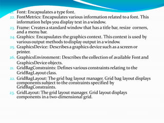 21. Font: Encapsulates a type font.
22. FontMetrics: Encapsulates various information related toa font. This
information helps you display text in awindow.
23. Frame: Createsa standard window that has a title bar, resize corners,
and a menu bar.
24. Graphics: Encapsulates the graphics context. This context is used by
variousoutput methods todisplay output in a window.
25. GraphicsDevice: Describes a graphics devicesuch as a screen or
printer.
26. GraphicsEnvironment: Describes thecollection of available Fontand
GraphicsDevice objects.
21. GridBagConstraints: Defines various constraints relating to the
GridBagLayoutclass.
22. GridBagLayout: The grid bag layout manager. Grid bag layout displays
components subject to the constraints specified by
GridBagConstraints.
23. GridLayout: The grid layout manager. Grid layoutdisplays
components ina two-dimensional grid.
 