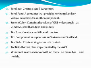 30. Scrollbar: Createsascroll barcontrol.
31. ScrollPane: A containerthat provides horizontal and/or
vertical scrollbars foranothercomponent.
32. SystemColor: Containsthe colorsof GUI widgetssuch as
windows, scrollbars, text, and others.
33. TextArea: Createsa multilineedit control.
34. TextComponent: A superclass forTextArea and TextField.
35. TextField: Createsa single-lineeditcontrol.
36. Toolkit: Abstractclass implemented by the AWT.
37. Window: Createsawindow with no frame, no menu bar, and
notitle.
 