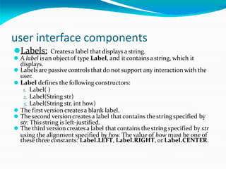user interface components
⚫Labels: Createsa label thatdisplays a string.
⚫ A label isan objectof type Label, and itcontains a string, which it
displays.
⚫ Labels are passive controls that do not support any interaction with the
user.
⚫ Label defines the following constructors:
1. Label( )
2. Label(String str)
3. Label(String str, int how)
⚫ The firstversioncreatesa blank label.
⚫ The second version createsa label that contains the string specified by
str. This string is left-justified.
⚫ The third version createsa label thatcontains the string specified by str
using the alignment specified by how. The value of how must be one of
these three constants: Label.LEFT, Label.RIGHT, or Label.CENTER.
 