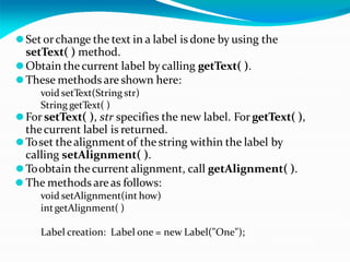 ⚫Set orchange the text in a label is done by using the
setText( ) method.
⚫Obtain the current label bycalling getText( ).
⚫These methods are shown here:
void setText(String str)
String getText( )
⚫For setText( ), str specifies the new label. For getText( ),
thecurrent label is returned.
⚫Toset thealignment of the string within the label by
calling setAlignment( ).
⚫Toobtain thecurrent alignment, call getAlignment( ).
⚫ The methods areas follows:
void setAlignment(int how)
intgetAlignment( )
Label creation: Label one = new Label("One");
 