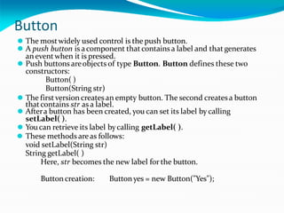 Button
⚫ The mostwidely used control is the push button.
⚫ A push button is acomponent thatcontains a label and thatgenerates
aneventwhen it is pressed.
⚫ Push buttons areobjects of type Button. Button defines these two
constructors:
Button( )
Button(String str)
⚫ The firstversion createsan empty button. The second createsa button
thatcontains str as a label.
⚫ Aftera button has been created, you can set its label by calling
setLabel( ).
⚫ Youcan retrieve its label bycalling getLabel( ).
⚫ These methods areas follows:
void setLabel(String str)
String getLabel( )
Here, str becomes the new label for the button.
Buttoncreation: Buttonyes = new Button("Yes");
 