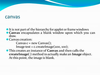 canvas
⚫It is not partof the hierarchy forappletor framewindows
⚫Canvas encapsulates a blank window upon which you can
draw.
⚫Canvas creation:
Canvas c = new Canvas();
Image test = c.createImage(200, 100);
⚫This creates an instance of Canvas and then calls the
createImage( ) method toactually makean Image object.
At this point, the image is blank.
 