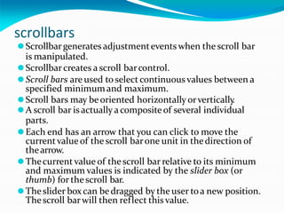 scrollbars
⚫Scrollbargenerates adjustmentevents when the scroll bar
is manipulated.
⚫Scrollbarcreates ascroll barcontrol.
⚫Scroll bars are used toselect continuous values between a
specified minimumand maximum.
⚫Scroll bars may beoriented horizontally orvertically
.
⚫A scroll bar is actually acompositeof several individual
parts.
⚫Each end has an arrow that you can click to move the
currentvalue of the scroll barone unit in thedirection of
thearrow.
⚫Thecurrent value of the scroll bar relative to its minimum
and maximum values is indicated by the slider box (or
thumb) for the scroll bar.
⚫Theslider box can bedragged by the user toa new position.
Thescroll barwill then reflect thisvalue.
 