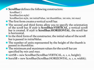⚫ Scrollbardefines the following constructors:
Scrollbar( )
Scrollbar(int style)
Scrollbar(int style, int initialValue, int thumbSize, int min, int max)
⚫ The first form createsavertical scroll bar.
⚫ The second and third forms allow you to specify the orientation
of the scroll bar. If style is Scrollbar.VERTICAL, a vertical scroll
bar is created. If style is Scrollbar.HORIZONTAL, the scroll bar
is horizontal.
⚫ In the third formof theconstructor, the initial value of the scroll
bar is passed in initialValue.
⚫ The number of units represented by the height of the thumb is
passed in thumbSize.
⚫ The minimumand maximumvalues forthe scroll barare
specified by min and max.
⚫ vertSB = new Scrollbar(Scrollbar.VERTICAL, 0, 1, 0, height);
⚫ horzSB = new Scrollbar(Scrollbar.HORIZONTAL, 0, 1, 0, width);
 