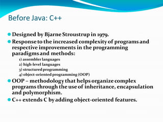 Before Java: C++
⚫Designed by Bjarne Stroustrup in 1979.
⚫Responseto the increased complexityof programsand
respective improvements in the programming
paradigmsand methods:
1) assembler languages
2) high-level languages
3) structuredprogramming
4) object-oriented programming (OOP)
⚫OOP – methodology that helpsorganizecomplex
programs through the useof inheritance, encapsulation
and polymorphism.
⚫C++ extends C byadding object-oriented features.
 
