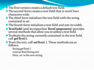 ⚫The first version creates adefault text field.
⚫Thesecond form creates a text field that is numChars
characterswide.
⚫The third form initializes the text field with the string
contained in str.
⚫The fourth form initializes a text field and sets its width.
⚫TextField (and its superclass TextComponent) provides
several methods thatallow you to utilizea text field.
⚫Toobtain the string currentlycontained in the text field,
call getText().
⚫Toset the text, call setText( ). These methodsareas
follows:
String getText( )
void setText(String str)
Here, str is the new string.
 