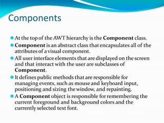 Components
⚫At the topof the AWT hierarchy is the Component class.
⚫Component isan abstract class thatencapsulates all of the
attributes of avisual component.
⚫All user interfaceelements thataredisplayed on the screen
and that interact with the user are subclasses of
Component.
⚫Itdefines public methods that are responsible for
managing events, such as mouseand keyboard input,
positioning and sizing thewindow, and repainting.
⚫A Component object is responsible forremembering the
current foreground and background colors and the
currentlyselected text font.
 