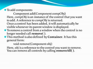 ⚫To add components
Component add(ComponentcompObj)
Here, compObj is an instance of the control thatyou want
toadd. A reference to compObj is returned.
Once acontrol has been added, itwill automatically be
visiblewhenever its parentwindow is displayed.
⚫Toremoveacontrol from a window when thecontrol is no
longer needed call remove( ).
⚫This method is alsodefined by Container. It has this
general form:
void remove(Componentobj)
Here, obj is a reference to thecontrol you want to remove.
You can removeall controls bycalling removeAll( ).
 