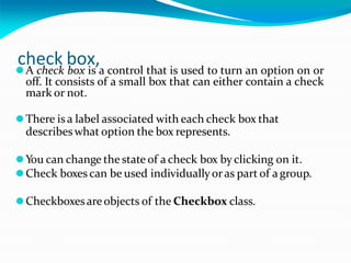 check box,
⚫A check box is a control that is used to turn an option on or
off. It consists of a small box that can either contain a check
mark or not.
⚫There isa label associated with each check box that
describeswhat option the box represents.
⚫You can change the state of a check box byclicking on it.
⚫Check boxes can be used individuallyoras part of a group.
⚫Checkboxesareobjects of the Checkbox class.
 
