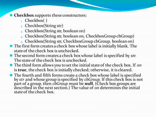 ⚫ Checkbox supports theseconstructors:
1. Checkbox( )
2. Checkbox(String str)
3. Checkbox(String str, boolean on)
4. Checkbox(String str, boolean on, CheckboxGroup cbGroup)
5. Checkbox(String str, CheckboxGroup cbGroup, boolean on)
⚫ The first form createsa check boxwhose label is initially blank. The
stateof thecheck box is unchecked.
⚫ The second form createsa check boxwhose label is specified by str.
The stateof thecheck box is unchecked.
⚫ The third form allowsyou toset the initial stateof the check box. If on
is true, thecheck box is initially checked; otherwise, it is cleared.
⚫ The fourth and fifth forms create a check box whose label is specified
by str and whose group is specified by cbGroup. If thischeck box is not
part of a group, then cbGroup must be null. (Check box groups are
described in the next section.) The value of on determines the initial
stateof thecheck box.
 