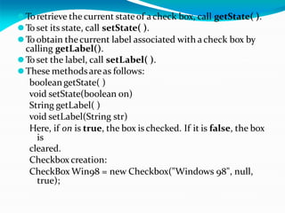 ⚫Toretrieve the current stateof acheck box, call getState( ).
⚫To set its state, call setState( ).
⚫To obtain thecurrent label associated with acheck box by
calling getLabel().
⚫To set the label, call setLabel( ).
⚫These methodsareas follows:
booleangetState( )
void setState(boolean on)
String getLabel( )
void setLabel(String str)
Here, if on is true, the box is checked. If it is false, the box
is
cleared.
Checkbox creation:
CheckBox Win98 = new Checkbox("Windows 98", null,
true);
 
