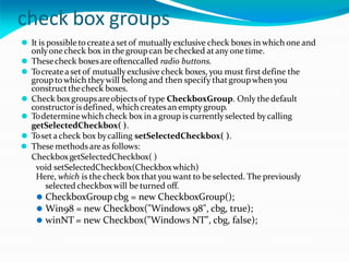 check box groups
⚫ It is possible tocreatea setof mutuallyexclusive check boxes in which one and
onlyonecheck box in the groupcan bechecked atanyone time.
⚫ Thesecheck boxesareoftenccalled radio buttons.
⚫ Tocreatea setof mutually exclusive check boxes, you must first define the
group to which theywill belong and then specify thatgroupwhen you
constructthecheck boxes.
⚫ Check boxgroupsareobjectsof type CheckboxGroup. Only the default
constructor is defined, which createsan empty group.
⚫ Todeterminewhich check box in a group is currentlyselected bycalling
getSelectedCheckbox( ).
⚫ Tosetacheck box bycalling setSelectedCheckbox( ).
⚫ These methods areas follows:
CheckboxgetSelectedCheckbox( )
void setSelectedCheckbox(Checkboxwhich)
Here, which is the check box thatyou want to be selected. The previously
selected checkboxwill be turned off.
⚫ CheckboxGroupcbg = new CheckboxGroup();
⚫ Win98 = new Checkbox("Windows 98", cbg, true);
⚫ winNT = new Checkbox("Windows NT", cbg, false);
 