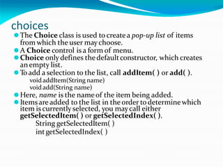 choices
⚫The Choice class is used tocreatea pop-up list of items
from which the user maychoose.
⚫A Choice control isa form of menu.
⚫Choice onlydefines thedefaultconstructor, which creates
anempty list.
⚫Toadd a selection to the list, call addItem( ) or add( ).
void addItem(String name)
void add(String name)
⚫Here, name is the nameof the item being added.
⚫Itemsare added to the list in the order todeterminewhich
item iscurrently selected, you maycall either
getSelectedItem( ) or getSelectedIndex( ).
String getSelectedItem( )
intgetSelectedIndex( )
 